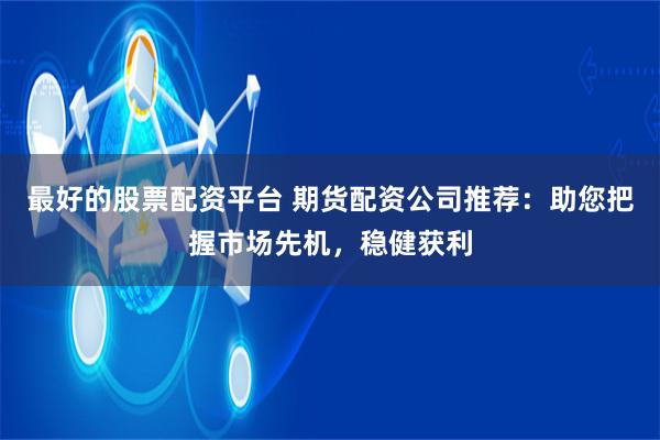 最好的股票配资平台 期货配资公司推荐：助您把握市场先机，稳健获利