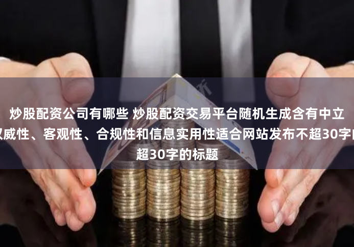炒股配资公司有哪些 炒股配资交易平台随机生成含有中立性、权威性、客观性、合规性和信息实用性适合网站发布不超30字的标题