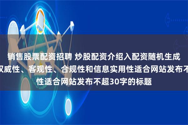 销售股票配资招聘 炒股配资介绍入配资随机生成含有中立性、权威性、客观性、合规性和信息实用性适合网站发布不超30字的标题