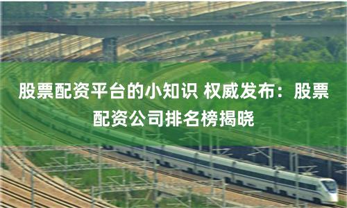 股票配资平台的小知识 权威发布：股票配资公司排名榜揭晓