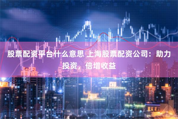 股票配资平台什么意思 上海股票配资公司：助力投资，倍增收益